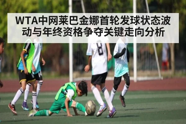 WTA中网莱巴金娜首轮发球状态波动与年终资格争夺关键走向分析