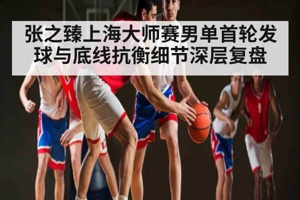 张之臻上海大师赛男单首轮发球与底线抗衡细节深层复盘