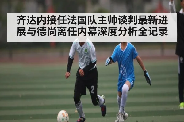 齐达内接任法国队主帅谈判最新进展与德尚离任内幕深度分析全记录