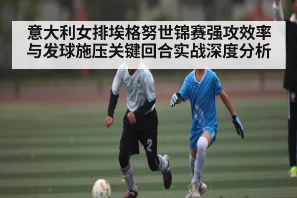意大利女排埃格努世锦赛强攻效率与发球施压关键回合实战深度分析